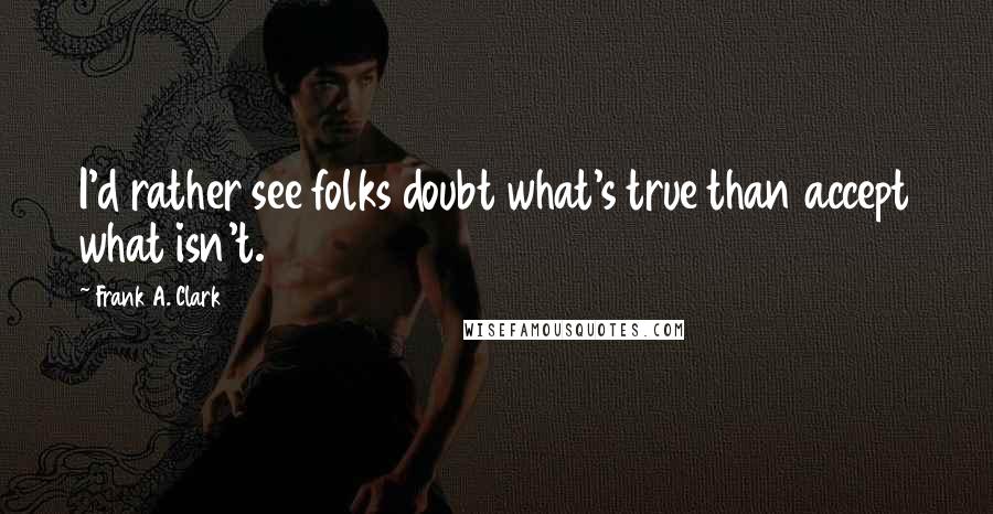 Frank A. Clark Quotes: I'd rather see folks doubt what's true than accept what isn't.