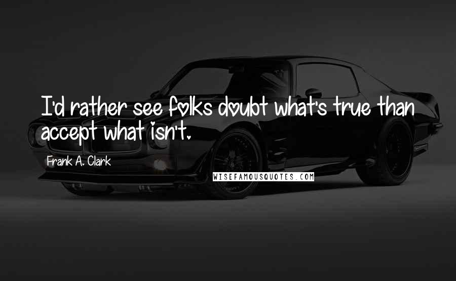 Frank A. Clark Quotes: I'd rather see folks doubt what's true than accept what isn't.