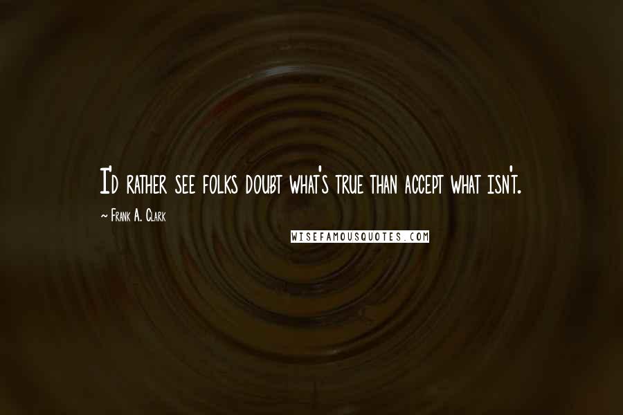 Frank A. Clark Quotes: I'd rather see folks doubt what's true than accept what isn't.