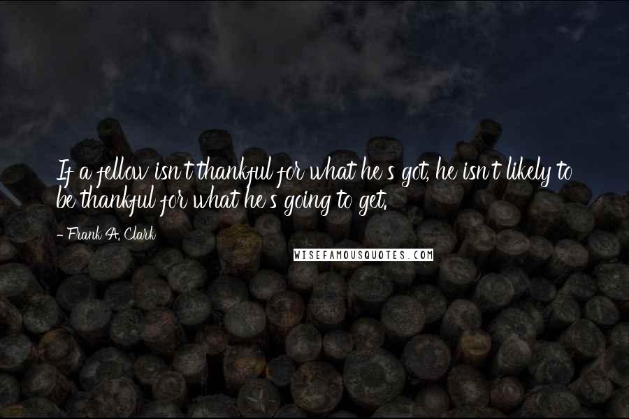 Frank A. Clark Quotes: If a fellow isn't thankful for what he's got, he isn't likely to be thankful for what he's going to get.