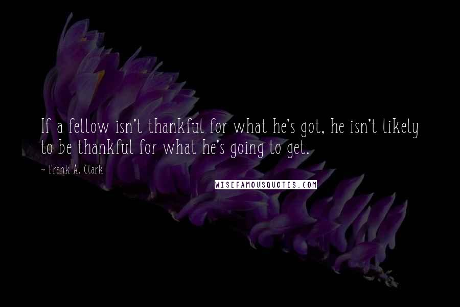 Frank A. Clark Quotes: If a fellow isn't thankful for what he's got, he isn't likely to be thankful for what he's going to get.