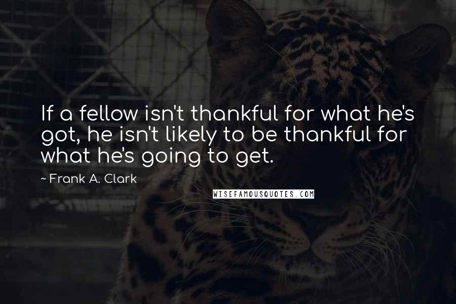 Frank A. Clark Quotes: If a fellow isn't thankful for what he's got, he isn't likely to be thankful for what he's going to get.