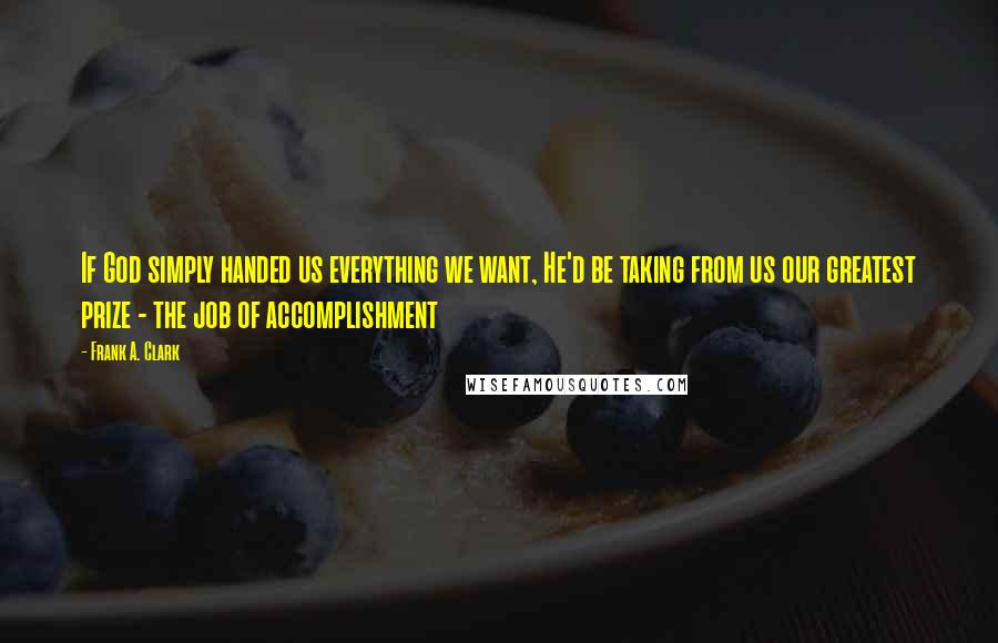 Frank A. Clark Quotes: If God simply handed us everything we want, He'd be taking from us our greatest prize - the job of accomplishment