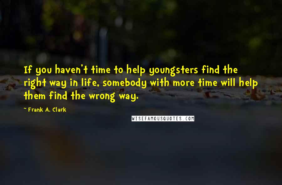 Frank A. Clark Quotes: If you haven't time to help youngsters find the right way in life, somebody with more time will help them find the wrong way.