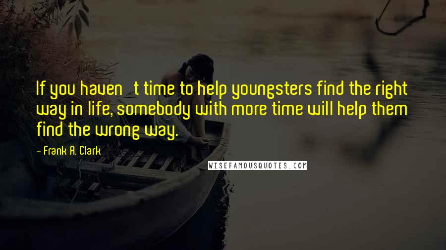 Frank A. Clark Quotes: If you haven't time to help youngsters find the right way in life, somebody with more time will help them find the wrong way.