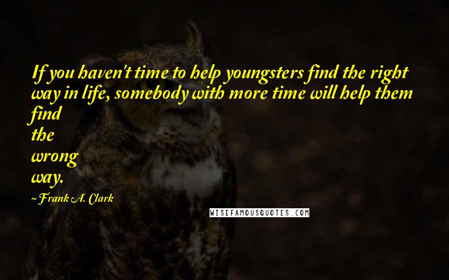 Frank A. Clark Quotes: If you haven't time to help youngsters find the right way in life, somebody with more time will help them find the wrong way.