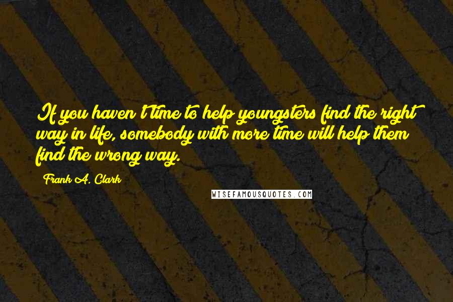 Frank A. Clark Quotes: If you haven't time to help youngsters find the right way in life, somebody with more time will help them find the wrong way.