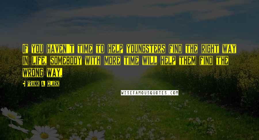 Frank A. Clark Quotes: If you haven't time to help youngsters find the right way in life, somebody with more time will help them find the wrong way.