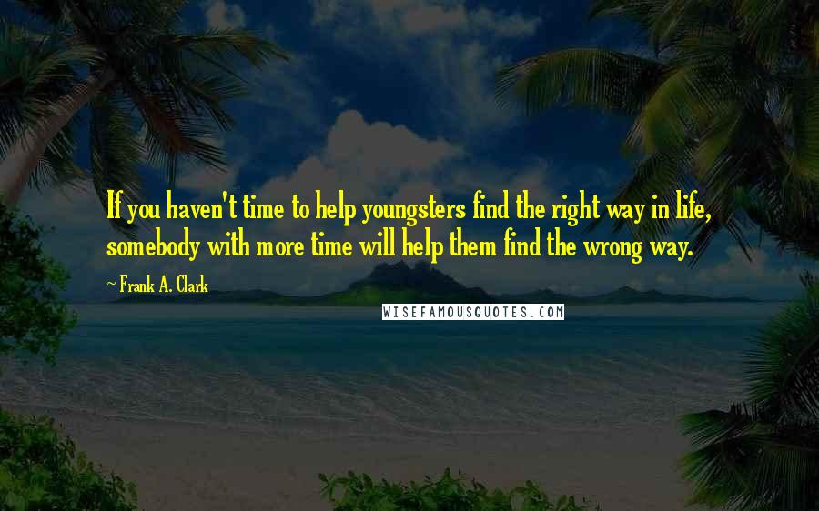 Frank A. Clark Quotes: If you haven't time to help youngsters find the right way in life, somebody with more time will help them find the wrong way.