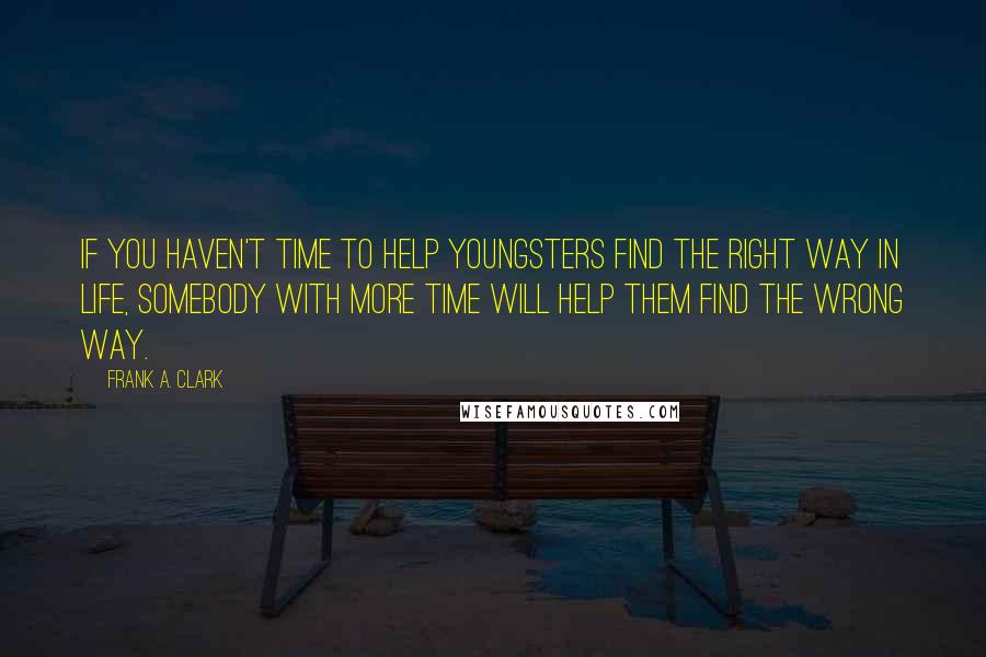 Frank A. Clark Quotes: If you haven't time to help youngsters find the right way in life, somebody with more time will help them find the wrong way.
