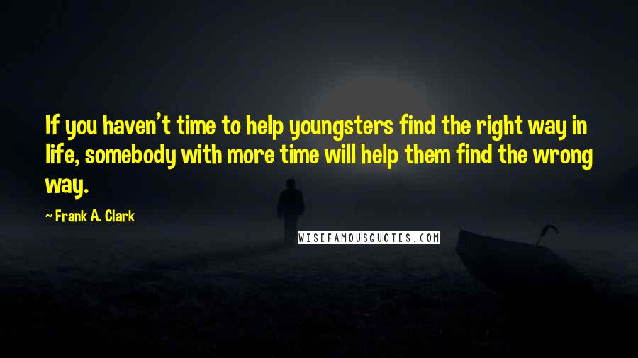 Frank A. Clark Quotes: If you haven't time to help youngsters find the right way in life, somebody with more time will help them find the wrong way.