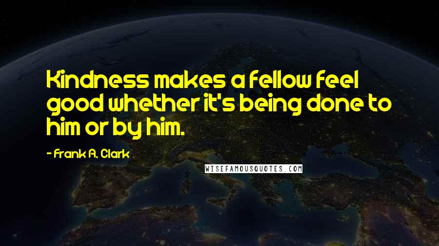 Frank A. Clark Quotes: Kindness makes a fellow feel good whether it's being done to him or by him.