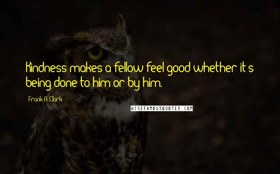 Frank A. Clark Quotes: Kindness makes a fellow feel good whether it's being done to him or by him.