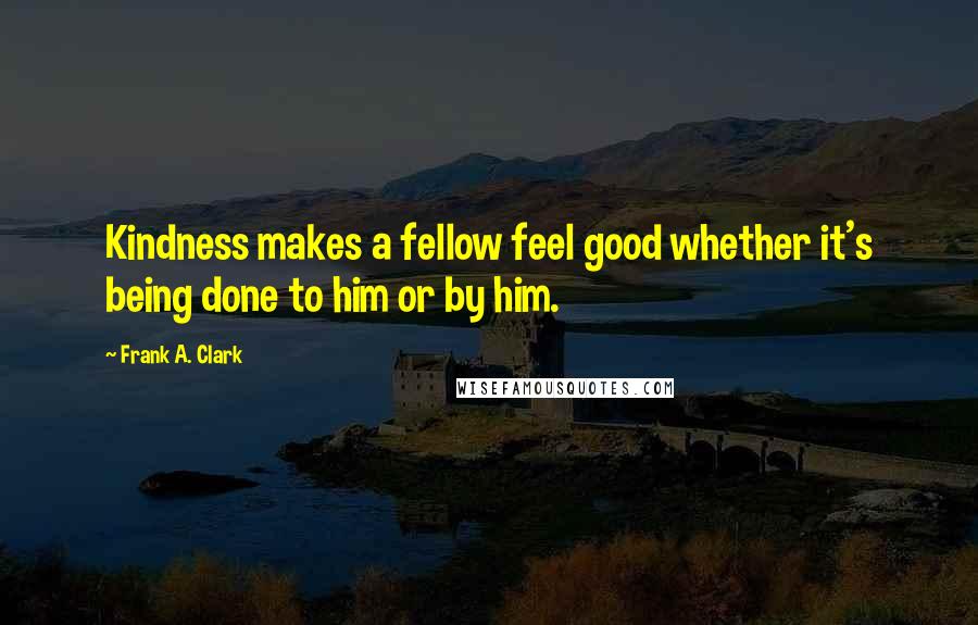 Frank A. Clark Quotes: Kindness makes a fellow feel good whether it's being done to him or by him.