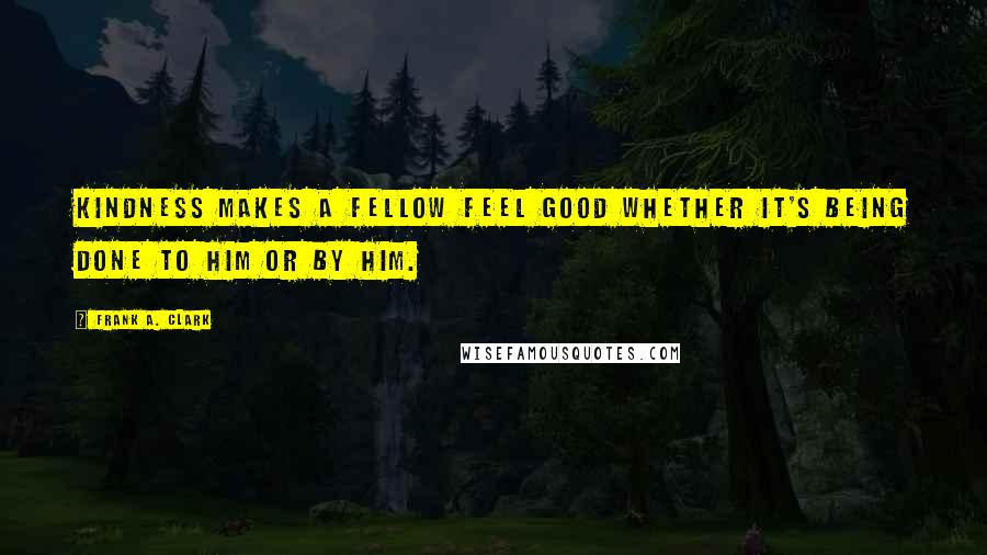 Frank A. Clark Quotes: Kindness makes a fellow feel good whether it's being done to him or by him.