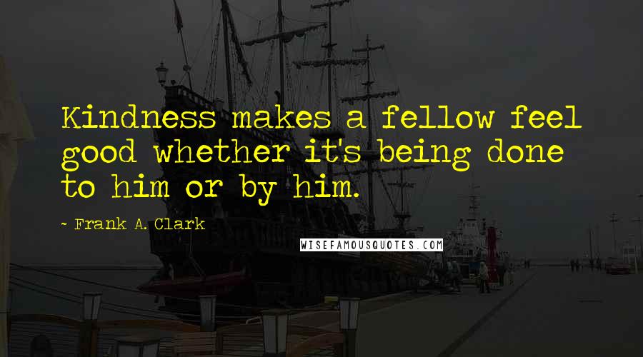 Frank A. Clark Quotes: Kindness makes a fellow feel good whether it's being done to him or by him.