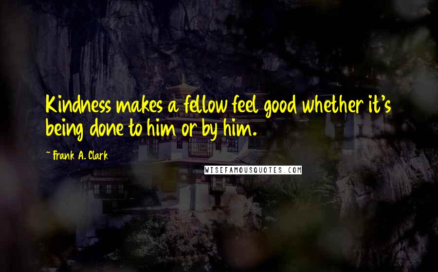 Frank A. Clark Quotes: Kindness makes a fellow feel good whether it's being done to him or by him.