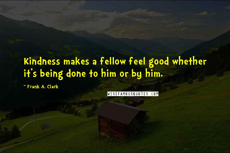 Frank A. Clark Quotes: Kindness makes a fellow feel good whether it's being done to him or by him.