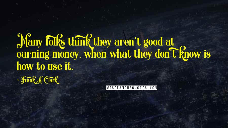 Frank A. Clark Quotes: Many folks think they aren't good at earning money, when what they don't know is how to use it.