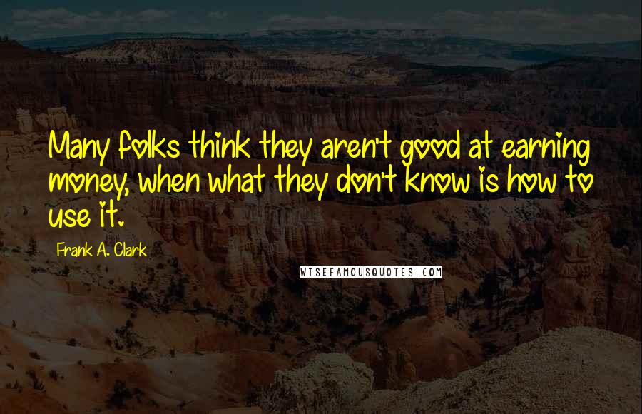Frank A. Clark Quotes: Many folks think they aren't good at earning money, when what they don't know is how to use it.