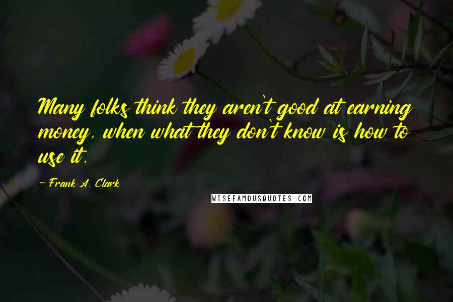 Frank A. Clark Quotes: Many folks think they aren't good at earning money, when what they don't know is how to use it.
