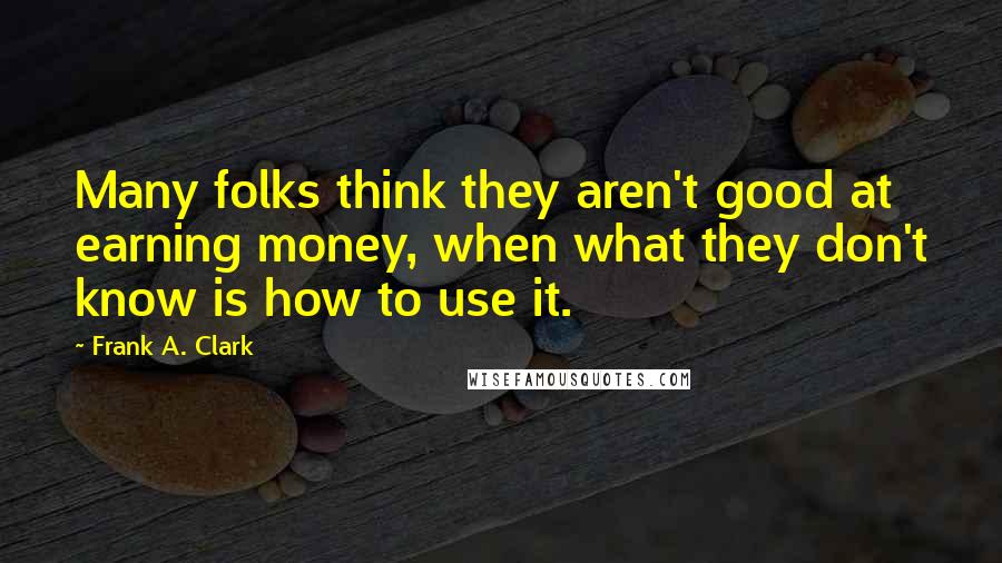 Frank A. Clark Quotes: Many folks think they aren't good at earning money, when what they don't know is how to use it.