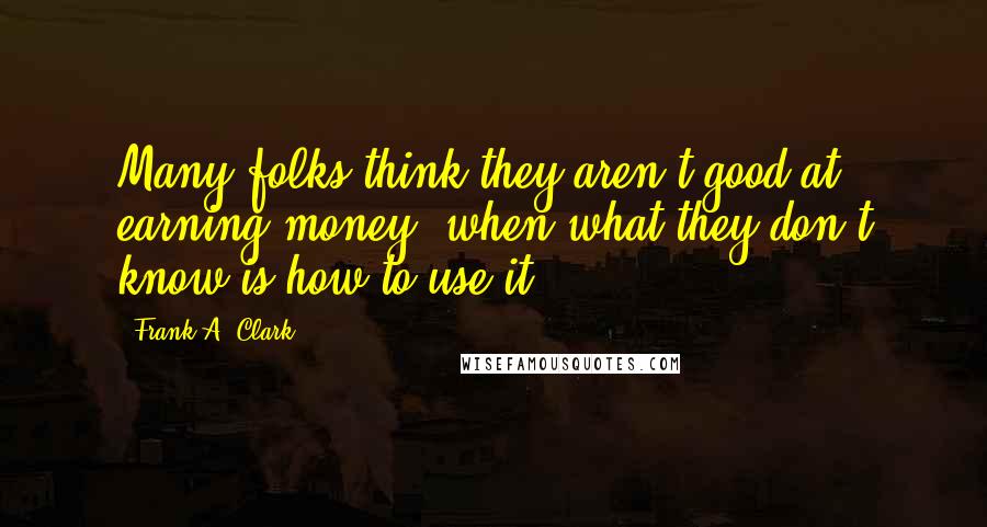 Frank A. Clark Quotes: Many folks think they aren't good at earning money, when what they don't know is how to use it.