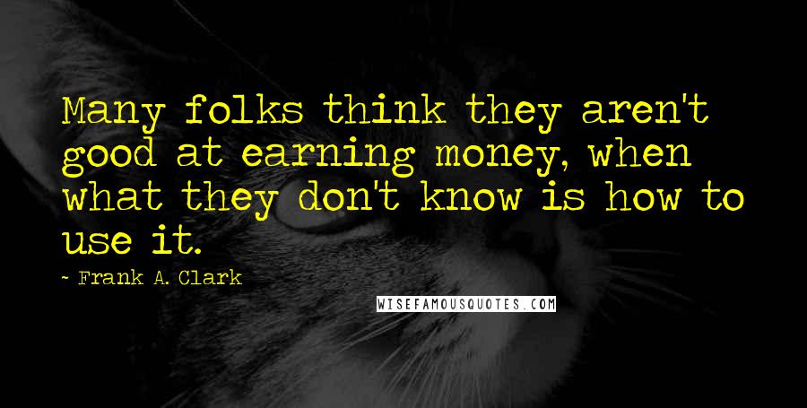 Frank A. Clark Quotes: Many folks think they aren't good at earning money, when what they don't know is how to use it.