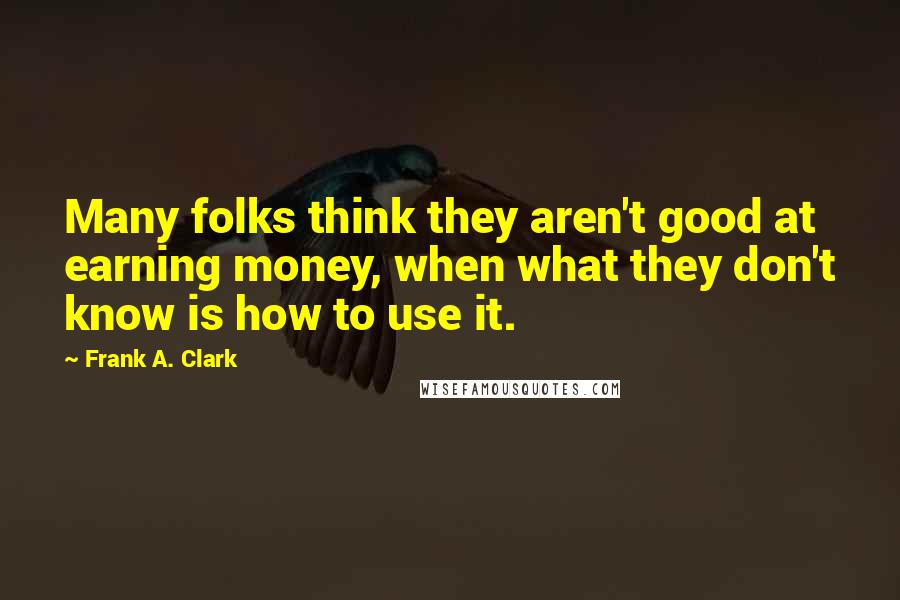 Frank A. Clark Quotes: Many folks think they aren't good at earning money, when what they don't know is how to use it.