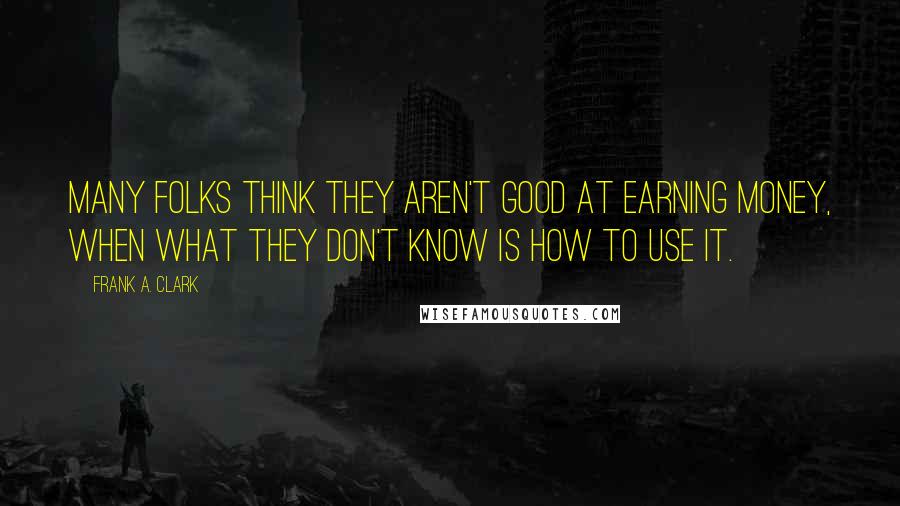 Frank A. Clark Quotes: Many folks think they aren't good at earning money, when what they don't know is how to use it.