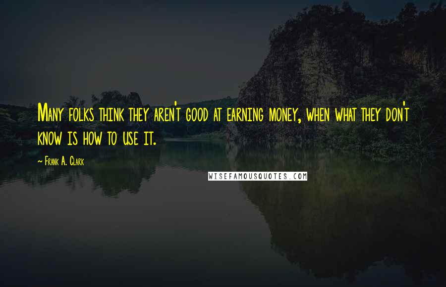 Frank A. Clark Quotes: Many folks think they aren't good at earning money, when what they don't know is how to use it.