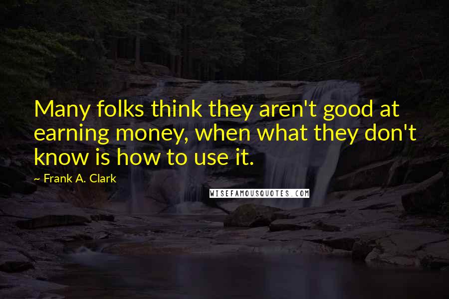 Frank A. Clark Quotes: Many folks think they aren't good at earning money, when what they don't know is how to use it.