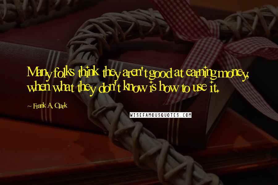 Frank A. Clark Quotes: Many folks think they aren't good at earning money, when what they don't know is how to use it.