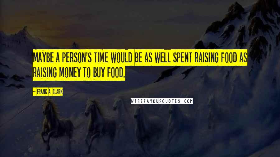 Frank A. Clark Quotes: Maybe a person's time would be as well spent raising food as raising money to buy food.