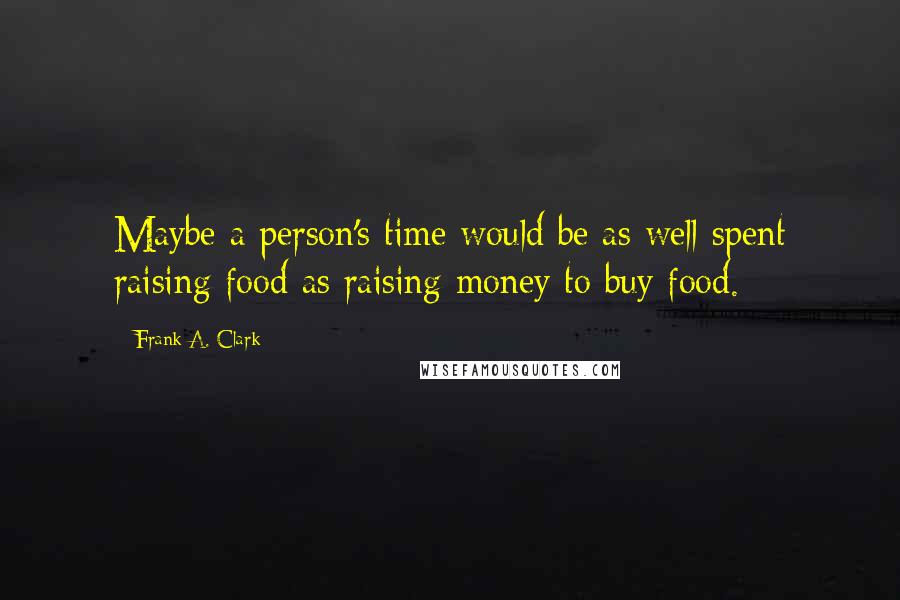 Frank A. Clark Quotes: Maybe a person's time would be as well spent raising food as raising money to buy food.