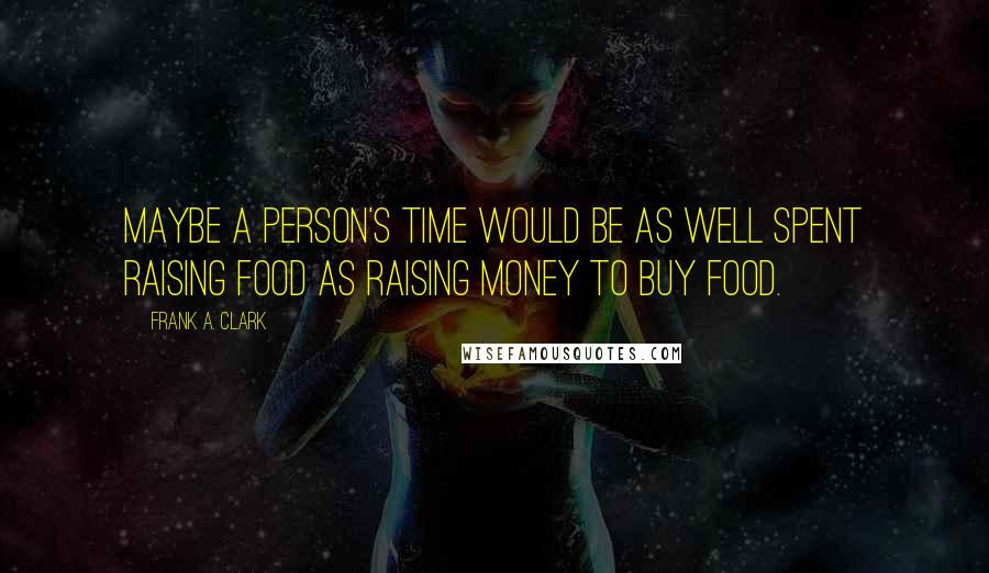 Frank A. Clark Quotes: Maybe a person's time would be as well spent raising food as raising money to buy food.