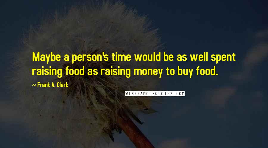 Frank A. Clark Quotes: Maybe a person's time would be as well spent raising food as raising money to buy food.