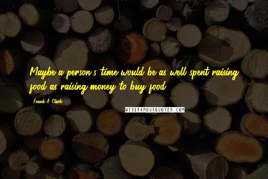 Frank A. Clark Quotes: Maybe a person's time would be as well spent raising food as raising money to buy food.