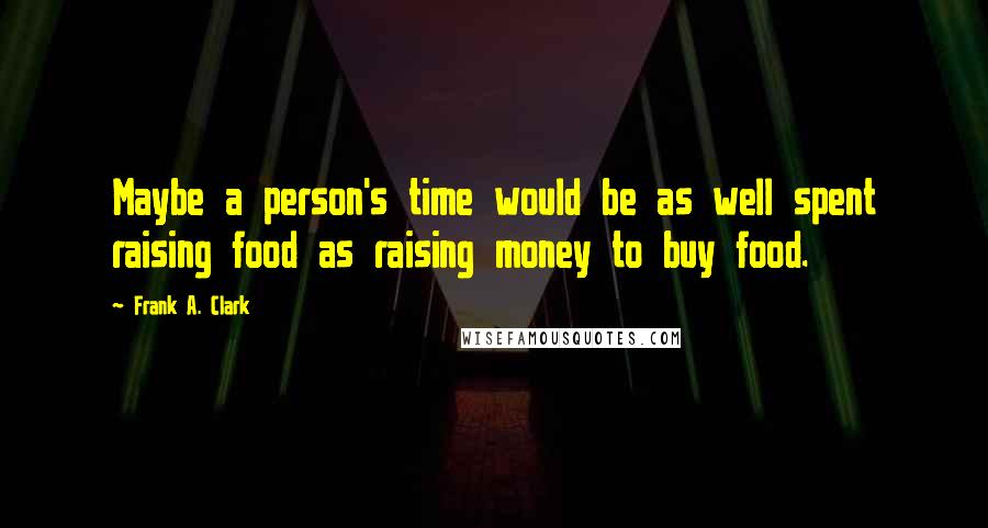 Frank A. Clark Quotes: Maybe a person's time would be as well spent raising food as raising money to buy food.