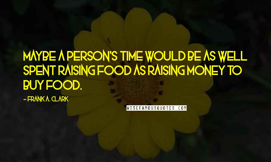 Frank A. Clark Quotes: Maybe a person's time would be as well spent raising food as raising money to buy food.