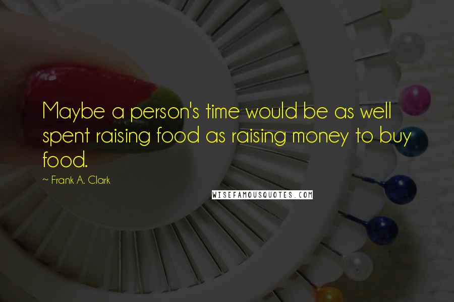 Frank A. Clark Quotes: Maybe a person's time would be as well spent raising food as raising money to buy food.