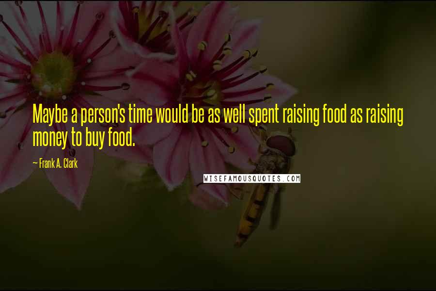 Frank A. Clark Quotes: Maybe a person's time would be as well spent raising food as raising money to buy food.