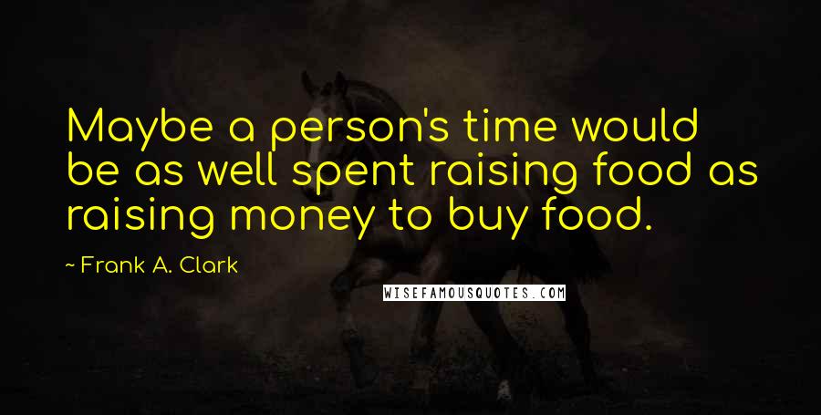 Frank A. Clark Quotes: Maybe a person's time would be as well spent raising food as raising money to buy food.