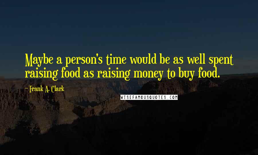 Frank A. Clark Quotes: Maybe a person's time would be as well spent raising food as raising money to buy food.