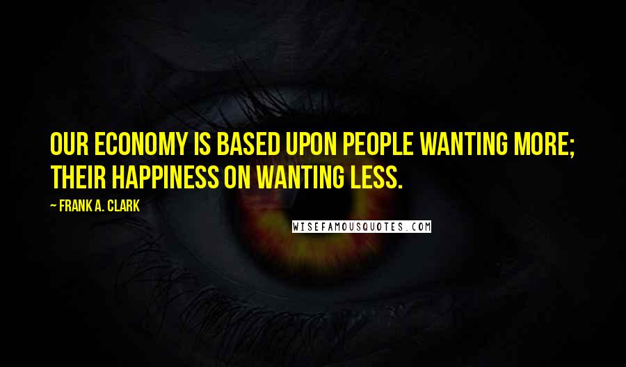 Frank A. Clark Quotes: Our economy is based upon people wanting more; their happiness on wanting less.