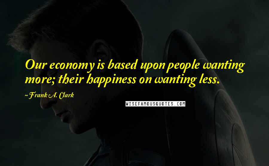 Frank A. Clark Quotes: Our economy is based upon people wanting more; their happiness on wanting less.