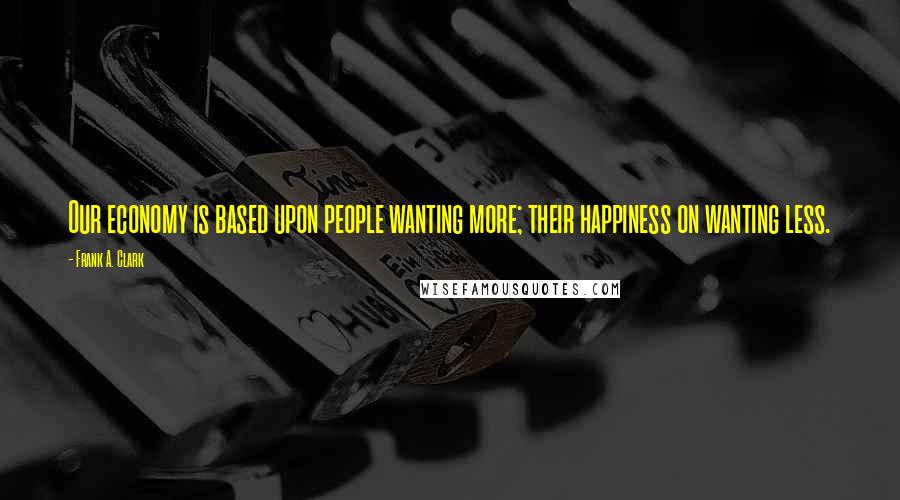 Frank A. Clark Quotes: Our economy is based upon people wanting more; their happiness on wanting less.
