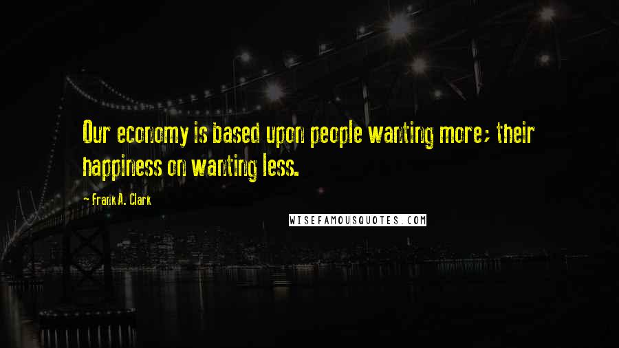 Frank A. Clark Quotes: Our economy is based upon people wanting more; their happiness on wanting less.