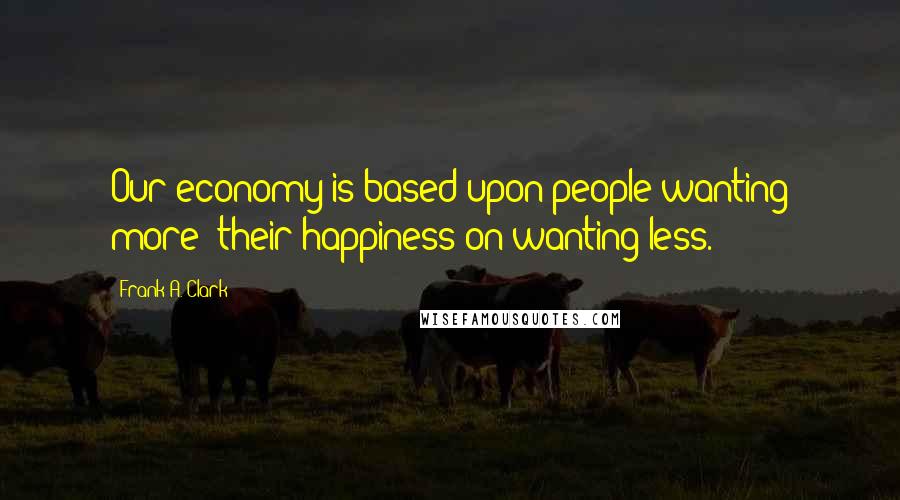 Frank A. Clark Quotes: Our economy is based upon people wanting more; their happiness on wanting less.