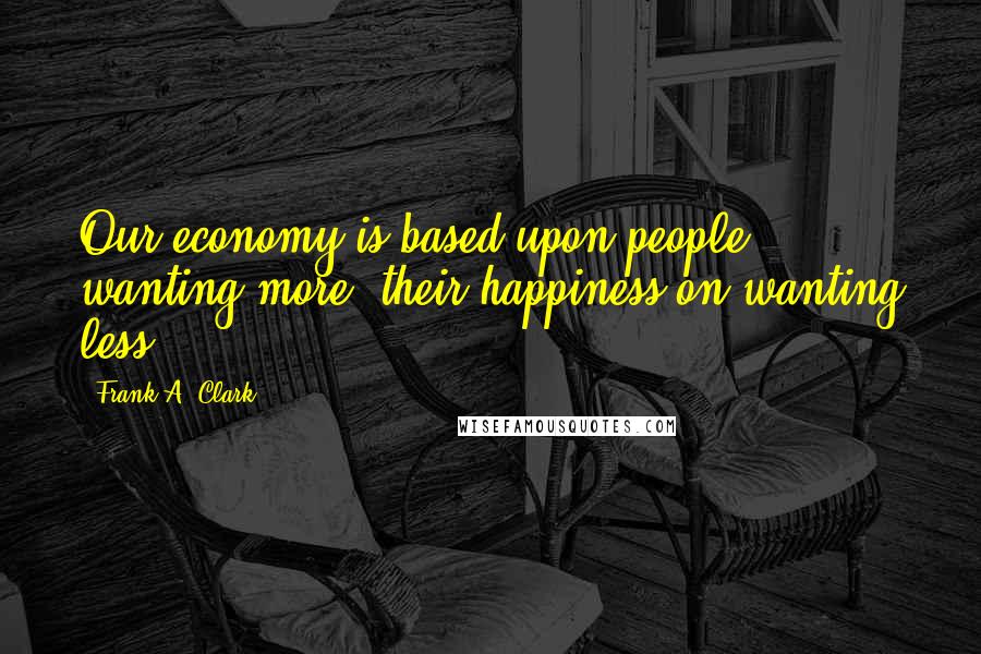 Frank A. Clark Quotes: Our economy is based upon people wanting more; their happiness on wanting less.